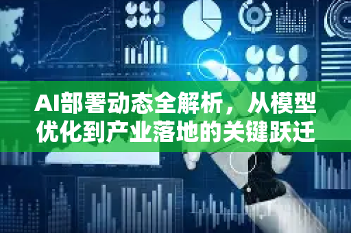 AI部署动态全解析，从模型优化到产业落地的关键跃迁-第1张图片-星博讯网络科技知识-SEO优化技巧|AI知识科普|互联网行业干货大全