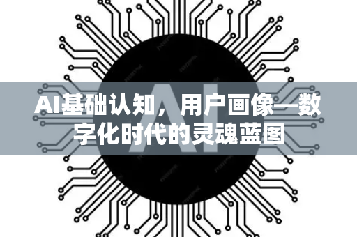 AI基础认知，用户画像—数字化时代的灵魂蓝图-第1张图片-星博讯网络科技知识-SEO优化技巧|AI知识科普|互联网行业干货大全