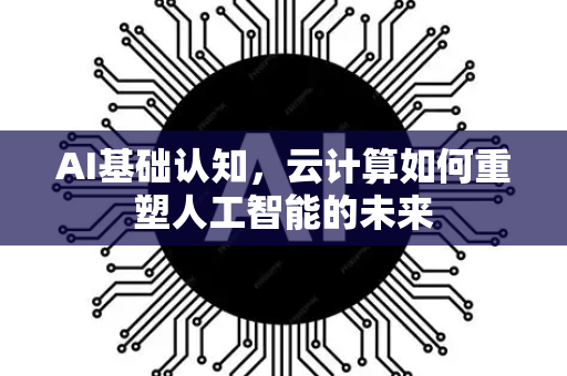 AI基础认知，云计算如何重塑人工智能的未来-第1张图片-星博讯网络科技知识-SEO优化技巧|AI知识科普|互联网行业干货大全