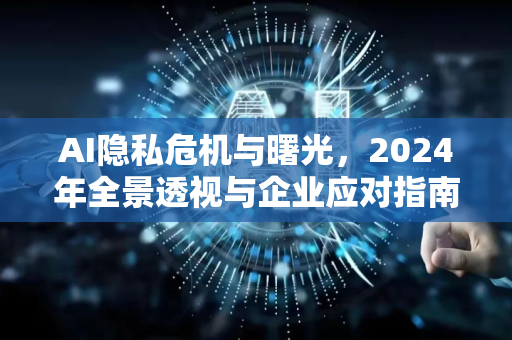AI隐私危机与曙光，2024年全景透视与企业应对指南 从数据泄露到法规落地，看人工智能时代的隐私保卫战如何重塑商业与伦理平衡-第1张图片-星博讯网络科技知识-SEO优化技巧|AI知识科普|互联网行业干货大全