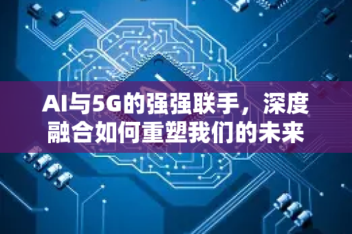AI与5G的强强联手，深度融合如何重塑我们的未来-第1张图片-星博讯网络科技知识-SEO优化技巧|AI知识科普|互联网行业干货大全