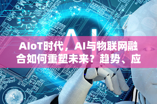 AIoT时代，AI与物联网融合如何重塑未来？趋势、应用与资讯获取全指南-第1张图片-星博讯网络科技知识-SEO优化技巧|AI知识科普|互联网行业干货大全