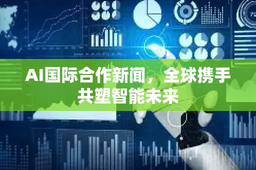 AI国际合作新闻，全球携手共塑智能未来-第1张图片-星博讯网络科技知识-SEO优化技巧|AI知识科普|互联网行业干货大全