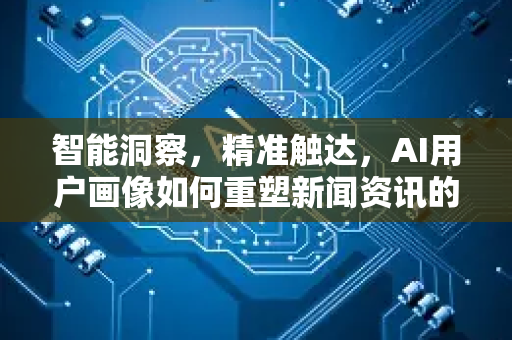 智能洞察，精准触达，AI用户画像如何重塑新闻资讯的现在与未来-第1张图片-星博讯网络科技知识-SEO优化技巧|AI知识科普|互联网行业干货大全