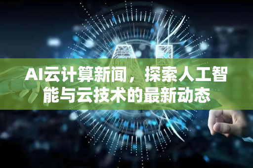 AI云计算新闻，探索人工智能与云技术的最新动态-第1张图片-星博讯网络科技知识-SEO优化技巧|AI知识科普|互联网行业干货大全