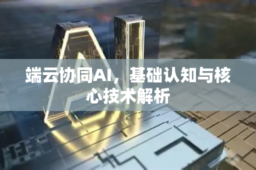 端云协同AI，基础认知与核心技术解析-第1张图片-星博讯网络科技知识-SEO优化技巧|AI知识科普|互联网行业干货大全