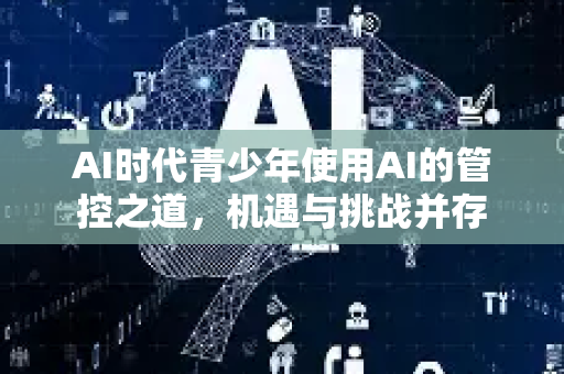 AI时代青少年使用AI的管控之道，机遇与挑战并存-第1张图片-星博讯网络科技知识-SEO优化技巧|AI知识科普|互联网行业干货大全