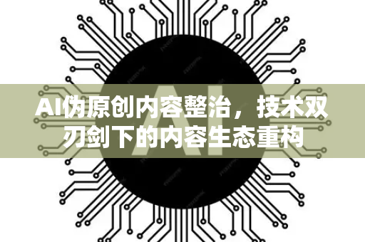 AI伪原创内容整治，技术双刃剑下的内容生态重构-第1张图片-星博讯网络科技知识-SEO优化技巧|AI知识科普|互联网行业干货大全