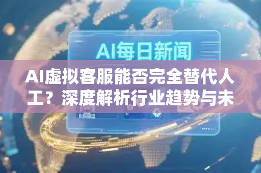 AI虚拟客服能否完全替代人工？深度解析行业趋势与未来