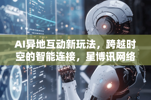 AI异地互动新玩法，跨越时空的智能连接，星博讯网络带你解锁未来社交-第1张图片-星博讯网络科技知识-SEO优化技巧|AI知识科普|互联网行业干货大全