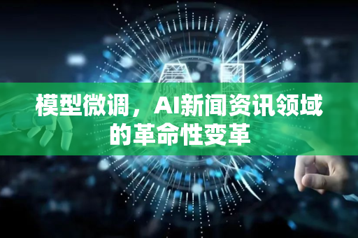 模型微调，AI新闻资讯领域的革命性变革-第1张图片-星博讯网络科技知识-SEO优化技巧|AI知识科普|互联网行业干货大全