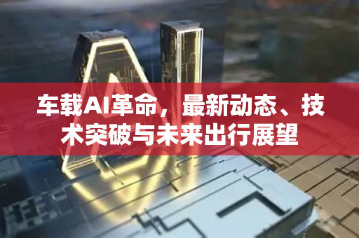 车载AI革命，最新动态、技术突破与未来出行展望-第1张图片-星博讯网络科技知识-SEO优化技巧|AI知识科普|互联网行业干货大全