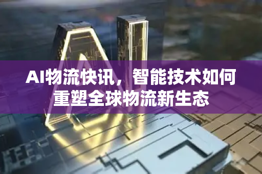 AI物流快讯，智能技术如何重塑全球物流新生态-第1张图片-星博讯网络科技知识-SEO优化技巧|AI知识科普|互联网行业干货大全
