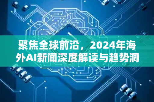 聚焦全球前沿，2024年海外AI新闻深度解读与趋势洞察-第1张图片-星博讯网络科技知识-SEO优化技巧|AI知识科普|互联网行业干货大全