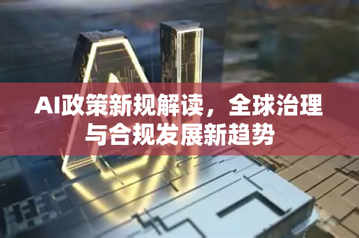 AI政策新规解读，全球治理与合规发展新趋势