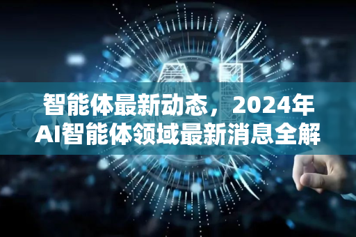 智能体最新动态，2024年AI智能体领域最新消息全解析