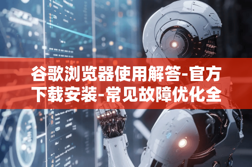 谷歌浏览器使用解答-官方下载安装-常见故障优化全攻略