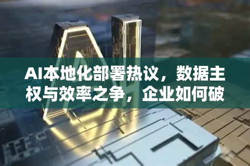 AI本地化部署热议，数据主权与效率之争，企业如何破局？