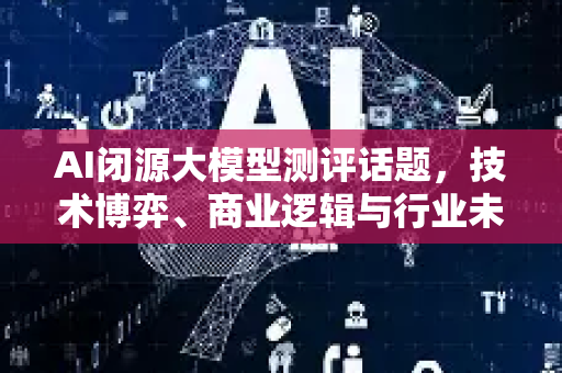 AI闭源大模型测评话题，技术博弈、商业逻辑与行业未来