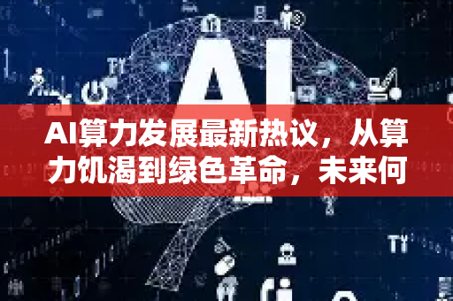 AI算力发展最新热议，从算力饥渴到绿色革命，未来何去何从？