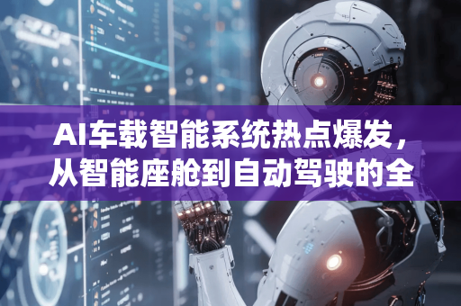 AI车载智能系统热点爆发，从智能座舱到自动驾驶的全面变革