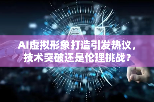 AI虚拟形象打造引发热议，技术突破还是伦理挑战？