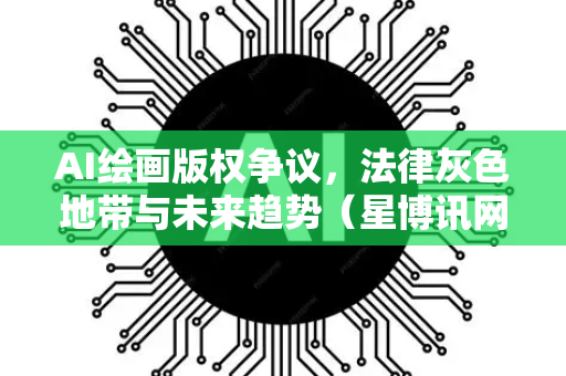 AI绘画版权争议，法律灰色地带与未来趋势（星博讯网络独家分析）