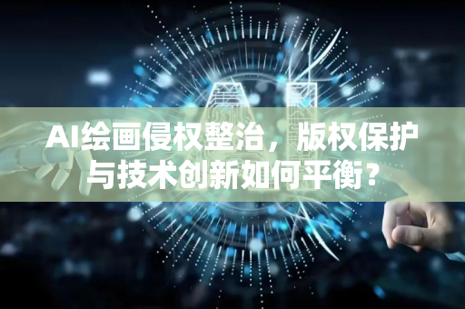 AI绘画侵权整治，版权保护与技术创新如何平衡？