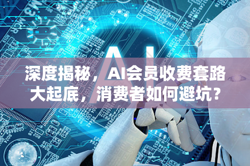 深度揭秘，AI会员收费套路大起底，消费者如何避坑？
