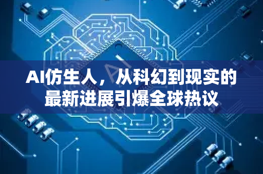 AI仿生人，从科幻到现实的最新进展引爆全球热议