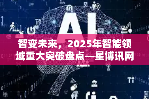 智变未来，2025年智能领域重大突破盘点—星博讯网络深度解读AI新闻资讯