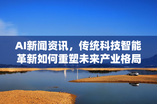 AI新闻资讯，传统科技智能革新如何重塑未来产业格局