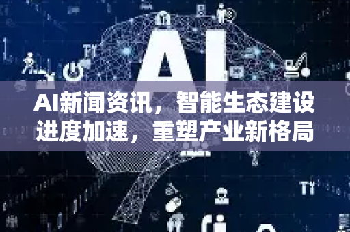 AI新闻资讯，智能生态建设进度加速，重塑产业新格局