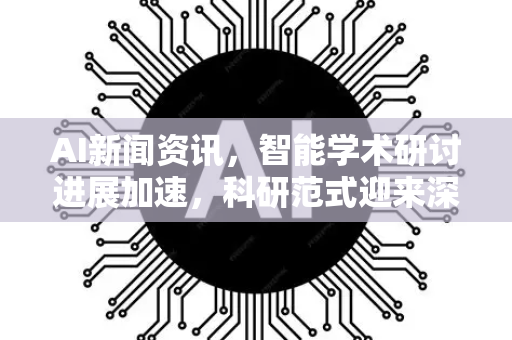 AI新闻资讯，智能学术研讨进展加速，科研范式迎来深刻变革