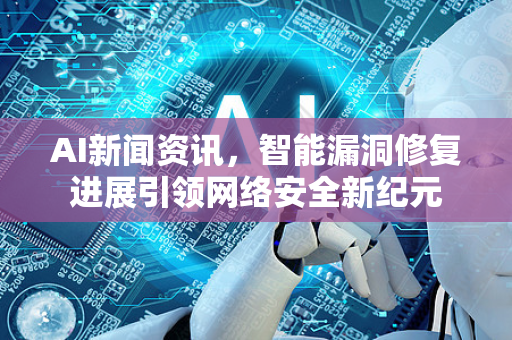 AI新闻资讯，智能漏洞修复进展引领网络安全新纪元