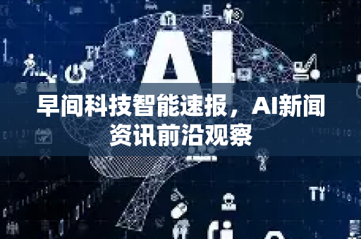 早间科技智能速报，AI新闻资讯前沿观察