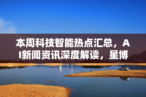 本周科技智能热点汇总，AI新闻资讯深度解读，星博讯网络带你洞悉前沿