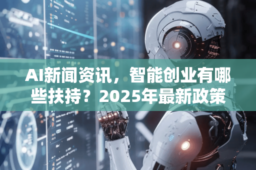 AI新闻资讯，智能创业有哪些扶持？2025年最新政策、资金与技术全解析