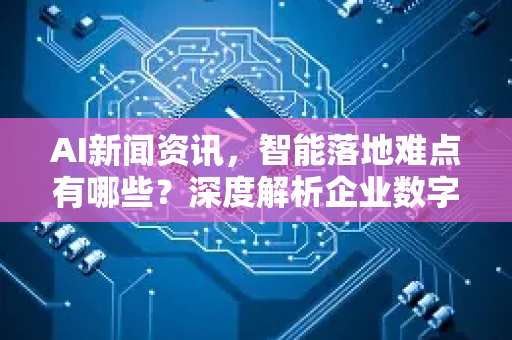 AI新闻资讯，智能落地难点有哪些？深度解析企业数字化转型的拦路虎