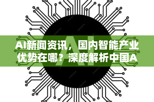 AI新闻资讯，国内智能产业优势在哪？深度解析中国AI领先之道