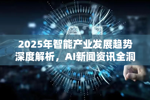 2025年智能产业发展趋势深度解析，AI新闻资讯全洞察