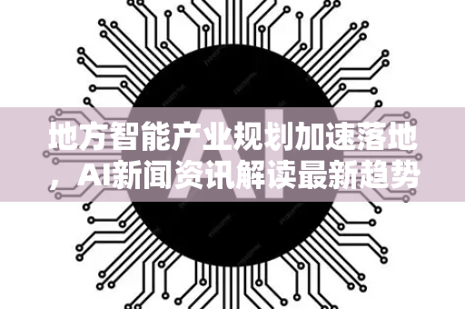 地方智能产业规划加速落地，AI新闻资讯解读最新趋势与机遇