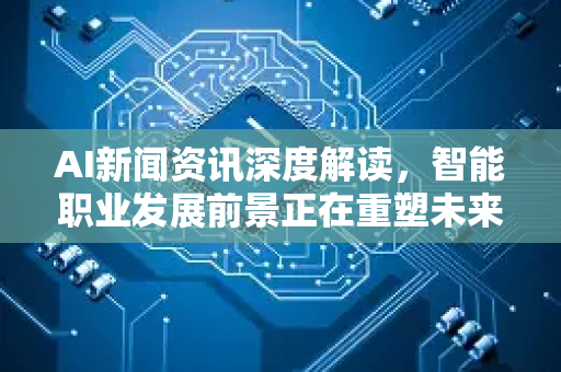 AI新闻资讯深度解读，智能职业发展前景正在重塑未来职场格局