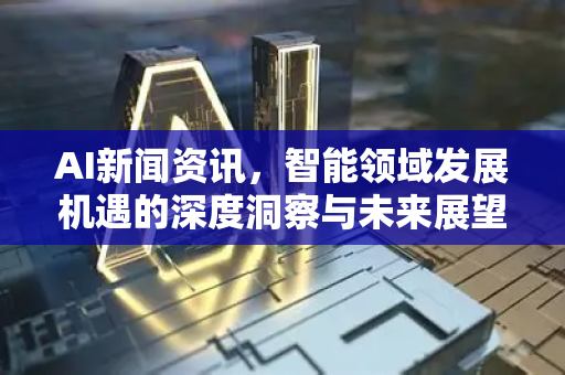 AI新闻资讯，智能领域发展机遇的深度洞察与未来展望