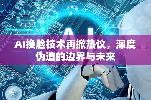 AI换脸技术再掀热议，深度伪造的边界与未来