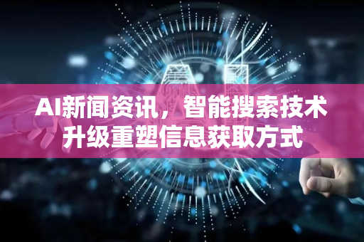AI新闻资讯，智能搜索技术升级重塑信息获取方式-第1张图片-星博讯网络科技知识-SEO优化技巧|AI知识科普|互联网行业干货大全