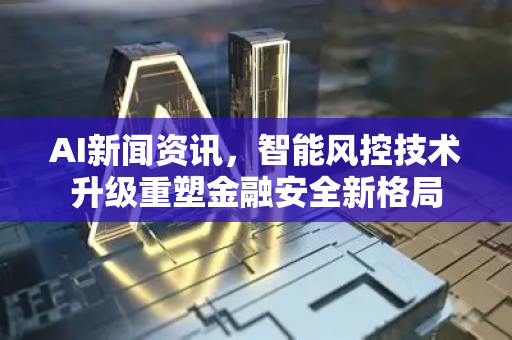 AI新闻资讯，智能风控技术升级重塑金融安全新格局-第1张图片-星博讯网络科技知识-SEO优化技巧|AI知识科普|互联网行业干货大全