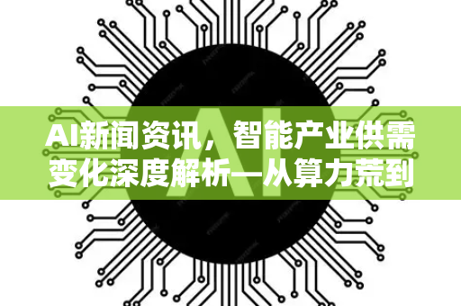 AI新闻资讯，智能产业供需变化深度解析—从算力荒到应用潮-第1张图片-星博讯网络科技知识-SEO优化技巧|AI知识科普|互联网行业干货大全