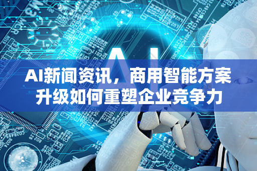 AI新闻资讯，商用智能方案升级如何重塑企业竞争力-第1张图片-星博讯网络科技知识-SEO优化技巧|AI知识科普|互联网行业干货大全