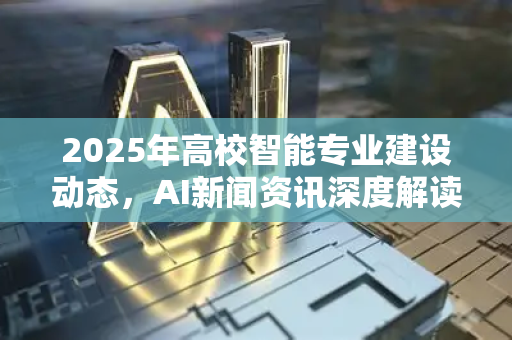 2025年高校智能专业建设动态，AI新闻资讯深度解读-第1张图片-星博讯网络科技知识-SEO优化技巧|AI知识科普|互联网行业干货大全